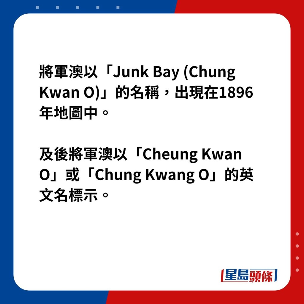 将军澳以「Junk Bay (Chung Kwan O)」的名称，出现在1896年地图中，及后将军澳则以「Cheung Kwan O」或「Chung Kwang O」的英文名标示。