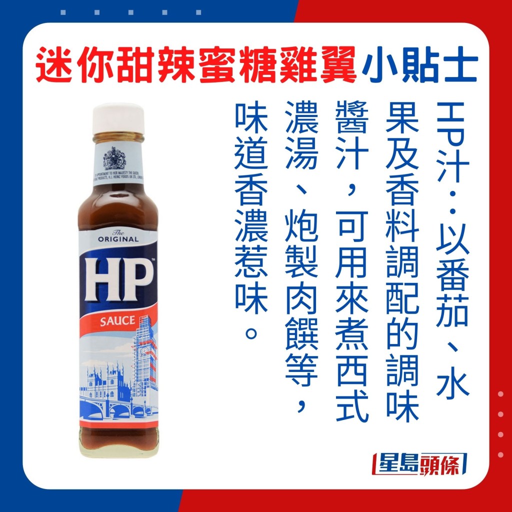 HP汁：以番茄、水果及香料调配的调味酱汁，可用来煮西式浓汤、炮制肉馔等，味道香浓惹味。