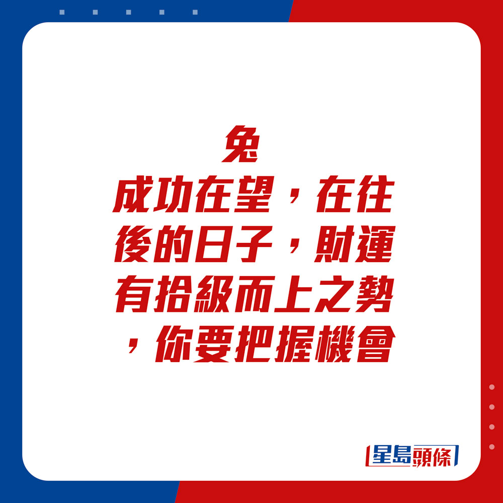 生肖运程 - 兔：成功在望，在往后的日子，财运有拾级而上之势，你要把握机会。