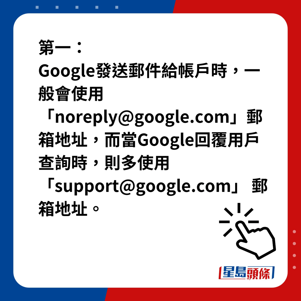 第一，Google發送郵件給帳戶時，一般會使用「noreply@google.com」郵箱地址，而當Google回覆用戶查詢時，則多使用「support@google.com」 郵箱地址。
