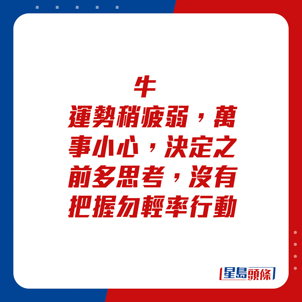 生肖運程 - 牛：運勢稍疲弱，萬事小心，決定之前多思考，沒有把握勿輕率行動。