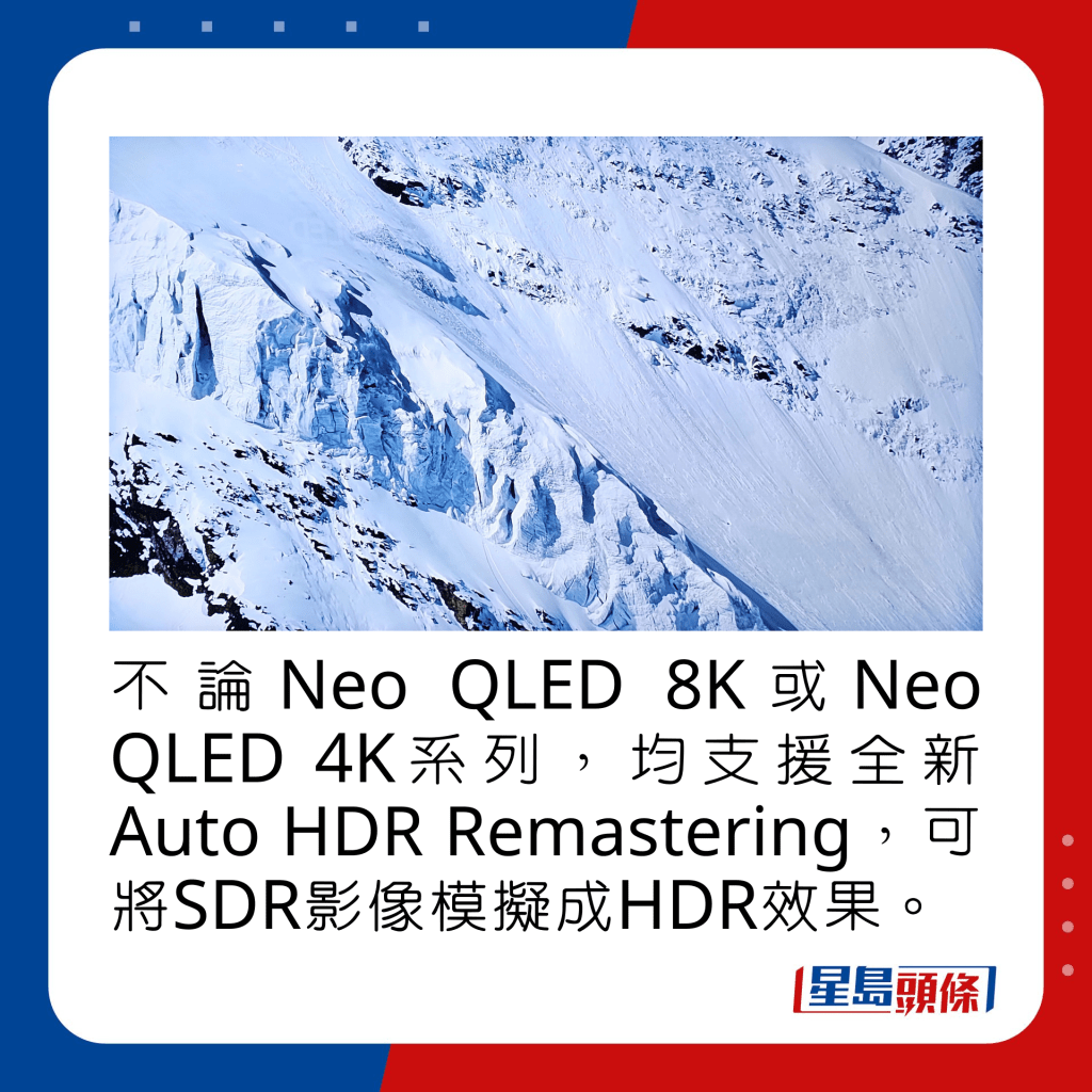 不論Neo QLED 8K或Neo QLED 4K系列，均支援全新Auto HDR Remastering，可將SDR影像模擬成HDR效果。