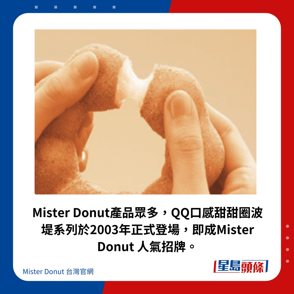 Mister Donut产品众多，QQ口感甜甜圈波堤系列于2003年正式登场，即成Mister Donut 人气招牌。