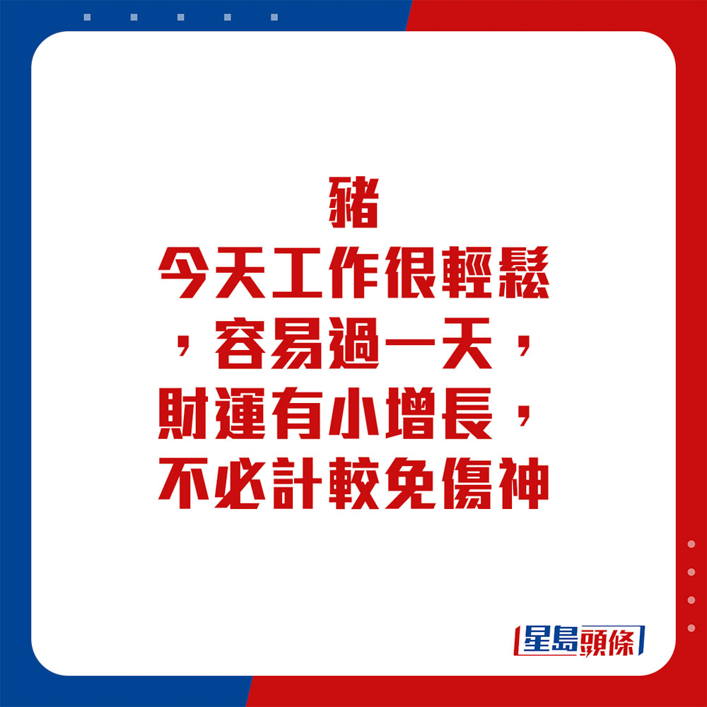 生肖運程 - 豬：今天工作很輕鬆，容易過一天，財運有小增長，不必計較免傷神。