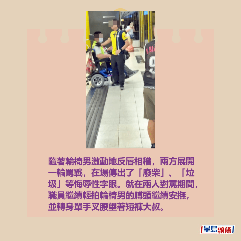 隨著輪椅男激動地反唇相稽,兩方展開 一輪罵戰,在場傳出了「廢柴」、「垃 圾」等悔辱性字眼。就在兩人對罵期間, 職員繼續輕拍輪椅男的膊頭繼續安撫, 並轉身單手叉腰望著短褲大叔。fb「全港違例抄牌提示區」截圖 隨著輪椅男激動地反唇相稽,兩方展開 一輪罵戰,在場傳出了「廢柴」、「垃 圾」等悔辱性字眼。就在兩人對罵期間, 職員繼續輕拍輪椅男的膊頭繼續安撫, 並轉身單手叉腰望著短褲大叔。fb「全港違例抄牌提示區」截圖