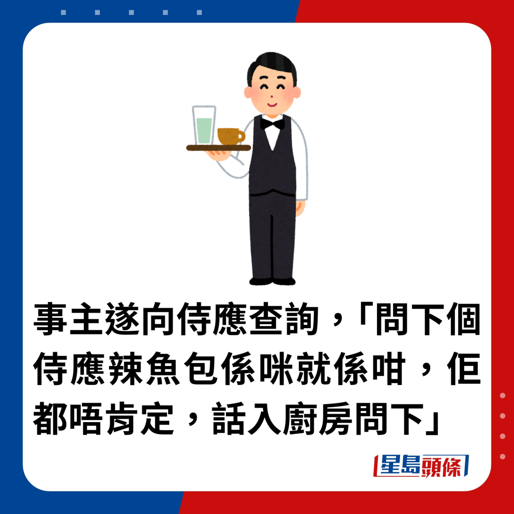 事主遂向侍應查詢，「問下個侍應辣魚包係咪就係咁，佢都唔肯定，話入廚房問下」