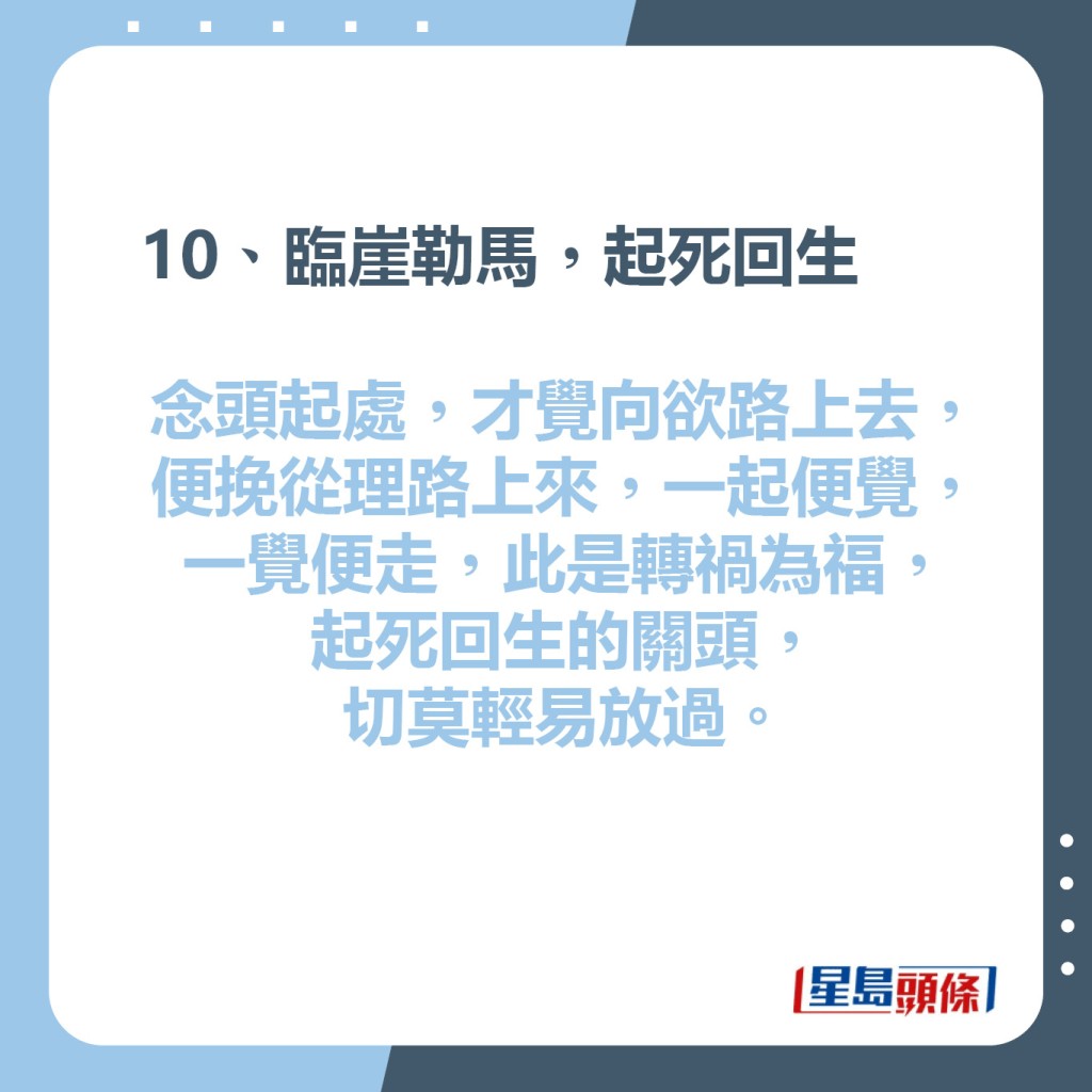 10、臨崖勒馬，起死回生  念頭起處，才覺向欲路上去，  便挽從理路上來，一起便覺，  一覺便走，此是轉禍為福，  起死回生的關頭，切莫輕易放過。