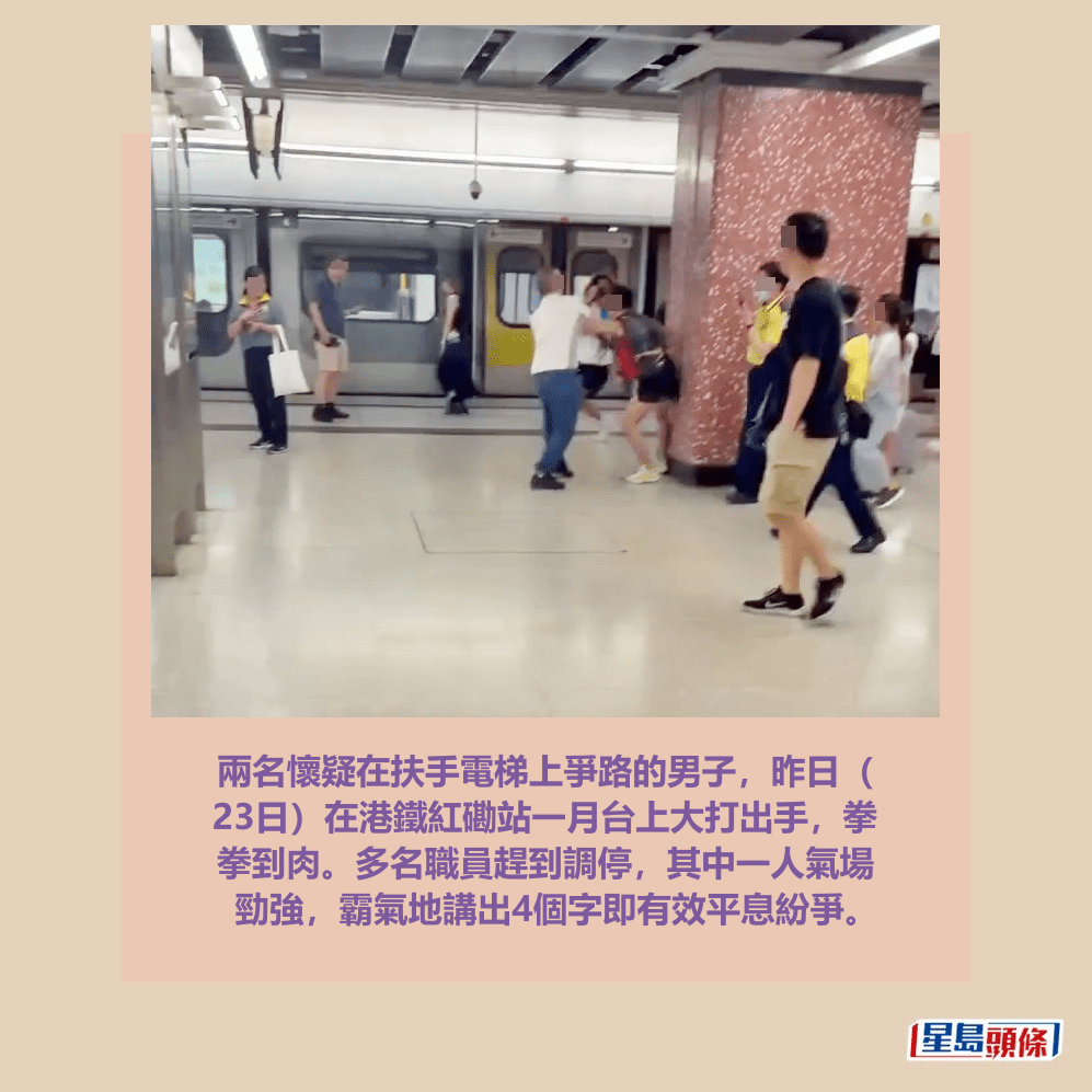 兩名懷疑在扶手電梯上爭路的男子,昨日( 23日)在港鐵紅磡站一月台上大打出手,拳 拳到肉。多名職員趕到調停,其中一人氣場 勁強,霸氣地講出4個字即有效平息紛爭。facebook截圖 兩名懷疑在扶手電梯上爭路的男子,昨日( 23日)在港鐵紅磡站一月台上大打出手,拳 拳到肉。多名職員趕到調停,其中一人氣場 勁強,霸氣地講出4個字即有效平息紛爭。facebook截圖