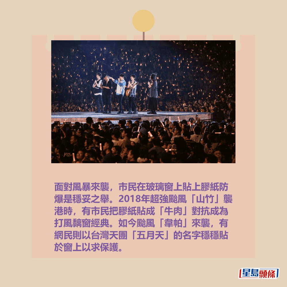 面對風暴來襲,市民在玻璃窗上貼上膠紙防 爆是穩妥之舉。2018年超強颱風「山竹」襲 港時,有市民把膠紙貼成「牛肉」對抗成為 打風黐窗經典。如今颱風「韋帕」來襲,有 網民則以台灣天團「五月天」的名字穩穩貼 於窗上以求保護。資料圖片 面對風暴來襲,市民在玻璃窗上貼上膠紙防 爆是穩妥之舉。2018年超強颱風「山竹」襲 港時,有市民把膠紙貼成「牛肉」對抗成為 打風黐窗經典。如今颱風「韋帕」來襲,有 網民則以台灣天團「五月天」的名字穩穩貼 於窗上以求保護。資料圖片