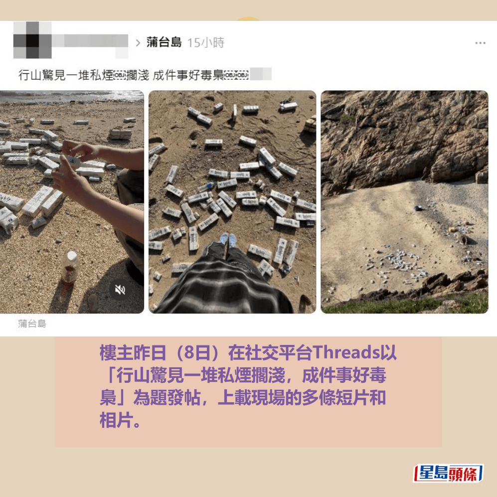 樓主昨日(8日)在社交平台Threads以 「行山驚見一堆私煙擱淺,成件事好毒 梟」為題發帖,上載現場的多條短片和 相片。Threads截圖 樓主昨日(8日)在社交平台Threads以 「行山驚見一堆私煙擱淺,成件事好毒 梟」為題發帖,上載現場的多條短片和 相片。Threads截圖