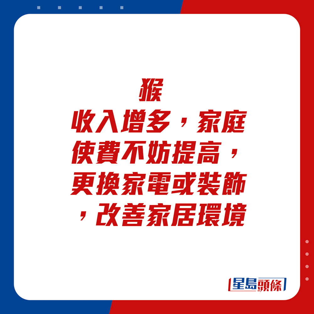 生肖運程 - 猴：收入增多，家庭使費不妨提高，更換家電或裝飾，改善家居環境。