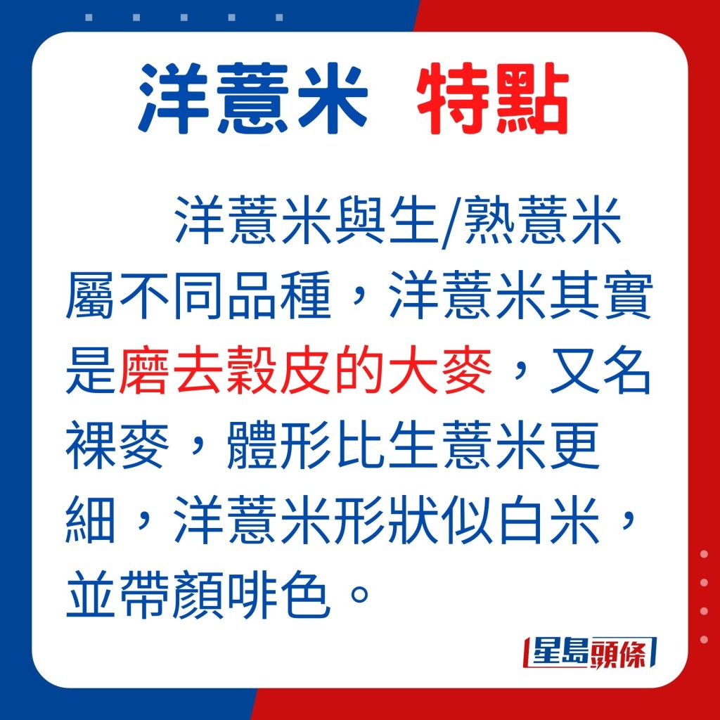 洋薏米與生熟薏米屬不同品種，洋薏米其實是磨去穀皮的大麥，又名裸麥，體形比生薏米更細，洋薏米形狀似白米，並帶顏啡色。