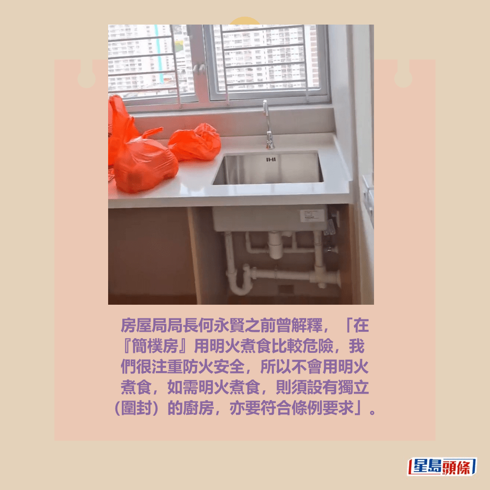 房屋局局長何永賢之前曾解釋，「在 『簡樸房』用明火煮食比較危險，我 們很注重防火安全，所以不會用明火 煮食，如需明火煮食，則須設有獨立 （圍封）的廚房，亦要符合條例要求」。fb「公屋討論區 - 香港facebook群組」截圖