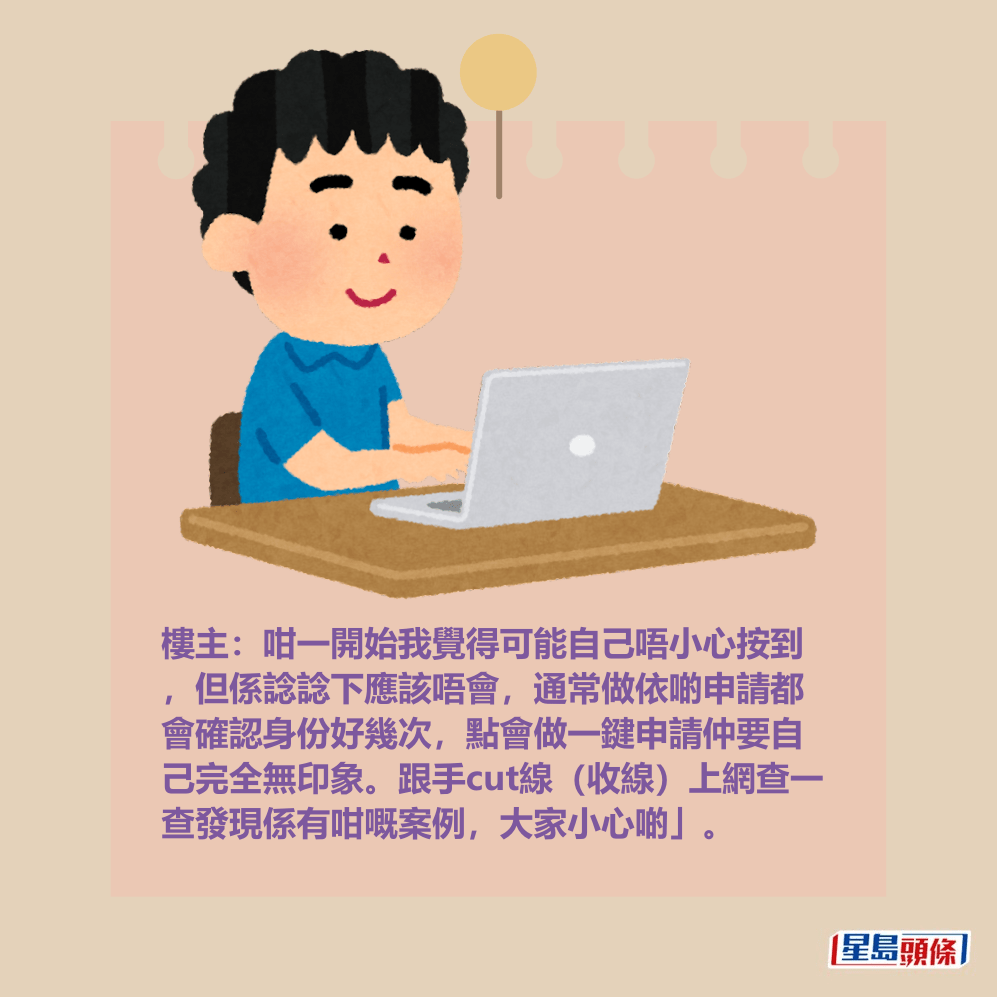 樓主:咁一開始我覺得可能自己唔小心按到 ,但係諗諗下應該唔會,通常做依啲申請都 會確認身份好幾次,點會做一鍵申請仲要自 己完全無印象。跟手cut線(收線)上網查一 查發現係有咁嘅案例,大家小心啲」。 樓主:咁一開始我覺得可能自己唔小心按到 ,但係諗諗下應該唔會,通常做依啲申請都 會確認身份好幾次,點會做一鍵申請仲要自 己完全無印象。跟手cut線(收線)上網查一 查發現係有咁嘅案例,大家小心啲」。
