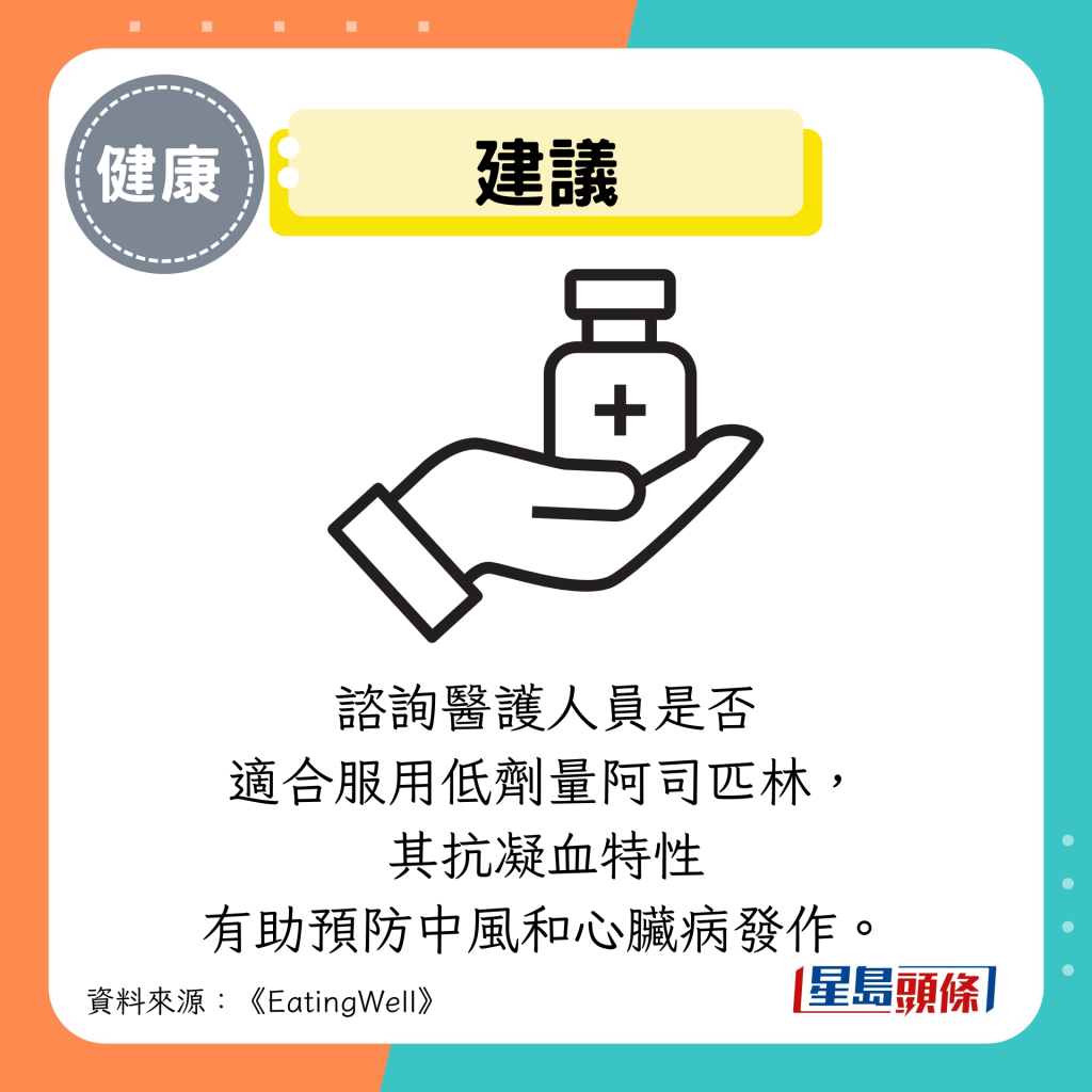 建議:諮詢醫護人員是否 適合服用低劑量阿司匹林, 其抗凝血特性 有助預防中風和心臟病發作。 建議:諮詢醫護人員是否 適合服用低劑量阿司匹林, 其抗凝血特性 有助預防中風和心臟病發作。