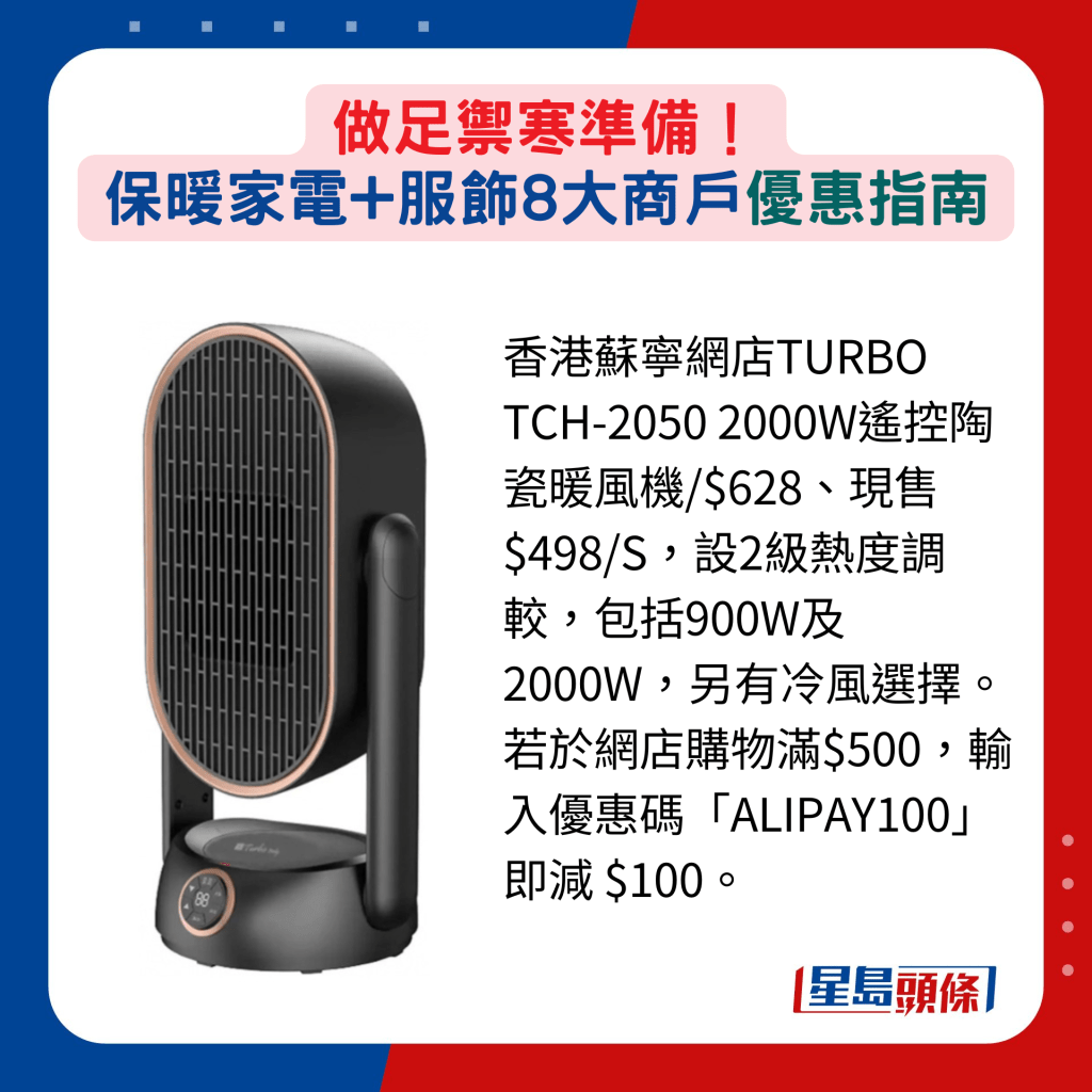 香港苏宁网店TURBO TCH-2050 2000W遥控陶瓷暖风机/$628、现售$498/S，设2级热度调较，包括900W及2000W，另有冷风选择。若于网店购物满$500，输入优惠码「ALIPAY100」即减 $100。