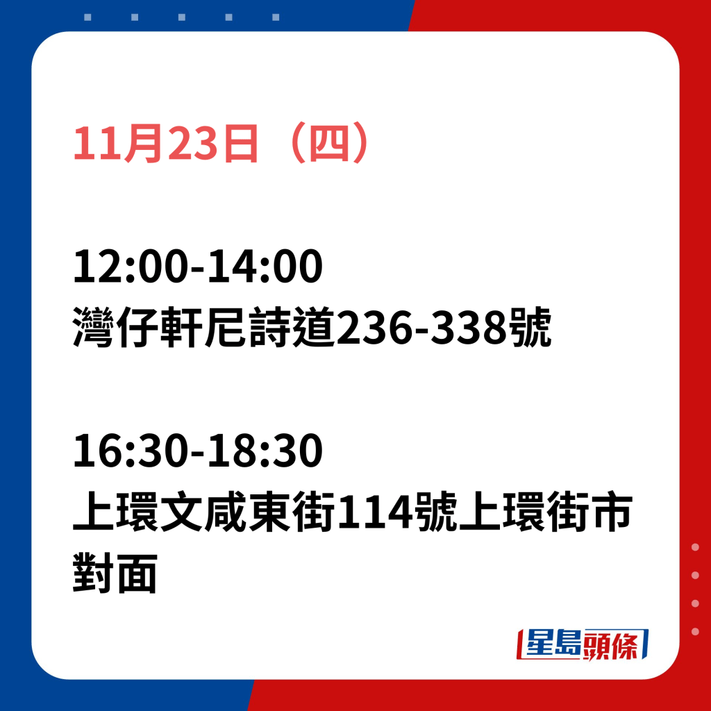 11月23日（四）；12:00-14:00灣仔軒尼詩道236-338號；16:30-18:30上環文咸東街114號上環街市對面