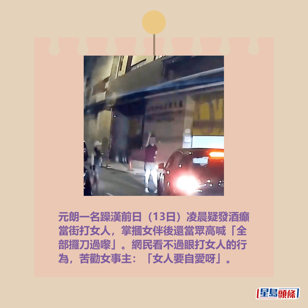 元朗一名躁漢前日(13日)凌晨疑發酒癲 當街打女人,掌摑女伴後還當眾高喊「全 部攞刀過嚟」。網民看不過眼打女人的行 為,苦勸女事主:「女人要自愛呀」。fb「車cam L(香港群組)」截圖 元朗一名躁漢前日(13日)凌晨疑發酒癲 當街打女人,掌摑女伴後還當眾高喊「全 部攞刀過嚟」。網民看不過眼打女人的行 為,苦勸女事主:「女人要自愛呀」。fb「車cam L(香港群組)」截圖