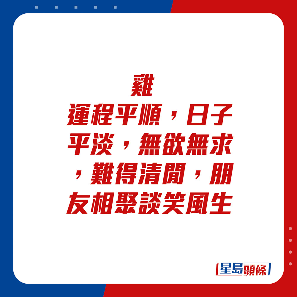 生肖運程 - 	雞：	運程平順，日子平淡，無欲無求，難得清閒，朋友相聚談笑風生。