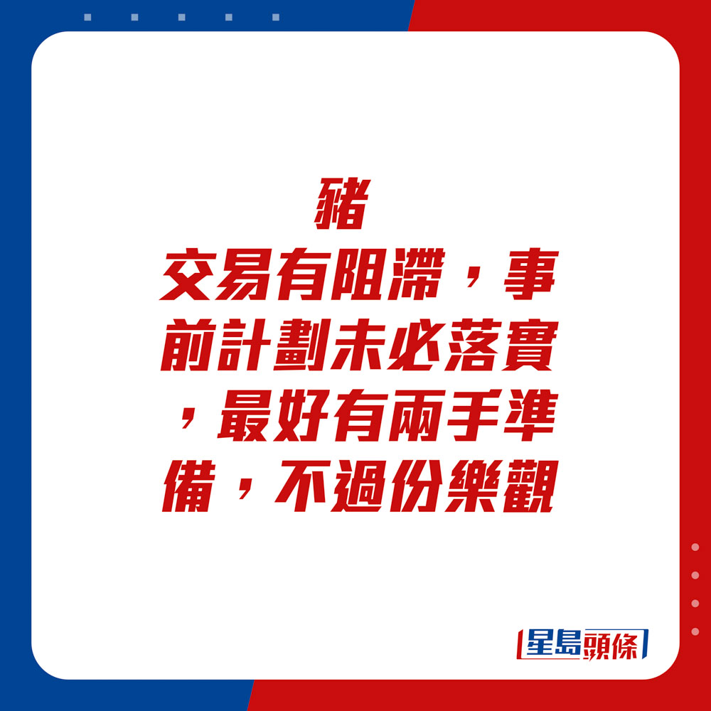 生肖運程 - 	豬：	交易有阻滯，事前計劃未必落實，最好有兩手準備，不過份樂觀。