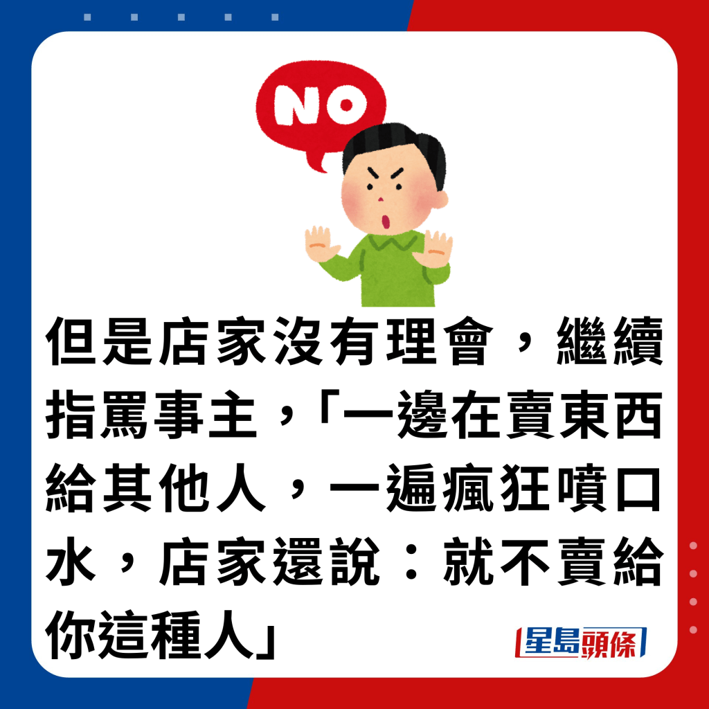 但是店家没有理会，继续指骂事主，「一边在卖东西给其他人，一遍疯狂喷口水，店家还说：就不卖给你这种人」