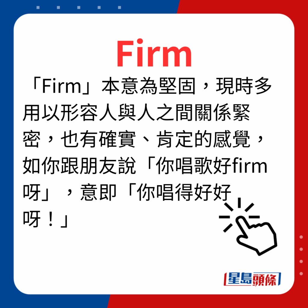 香港潮語2023 40個最新潮語之15｜Firm 「Firm」本意為堅固，現時多用以形容人與人之間關係緊密，也有確實、肯定的感覺，如你跟朋友說「你唱歌好firm呀」，意即「你唱得好好呀！」