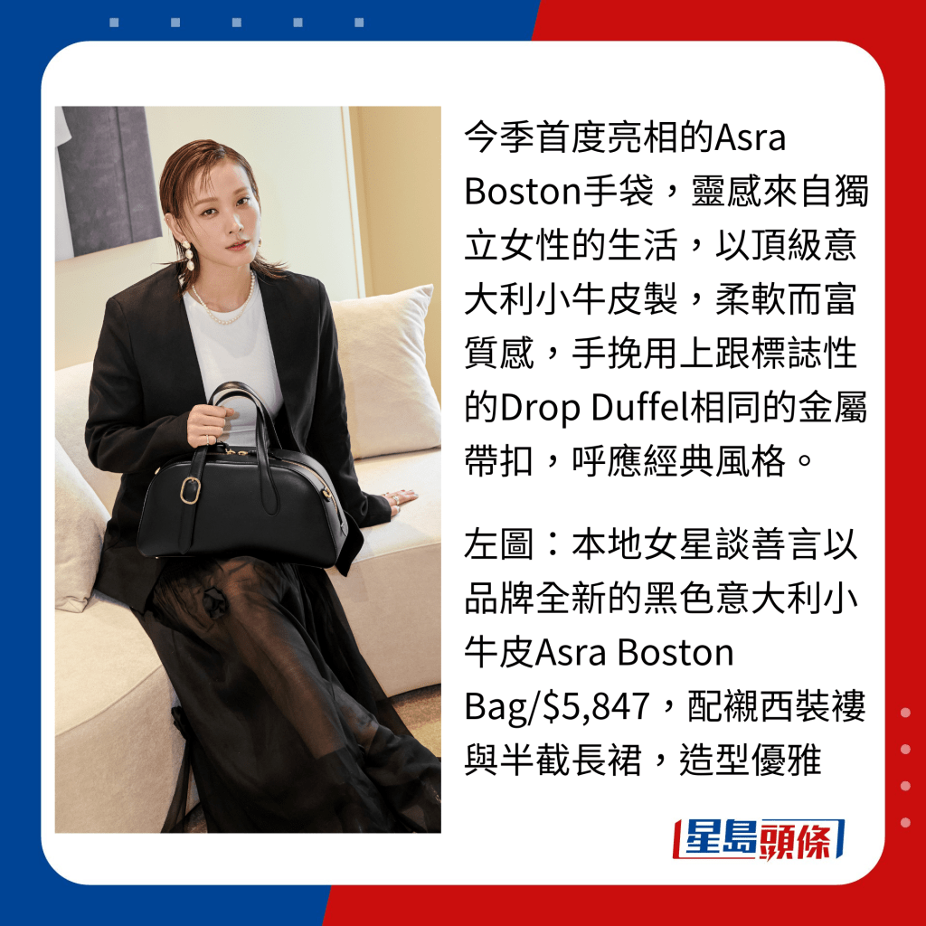 今季首度亮相的Asra Boston手袋，靈感來自獨立女性的生活，以頂級意大利小牛皮製，柔軟而富質感，手挽用上跟標誌性的Drop Duffel相同的金屬帶扣，呼應經典風格。  左圖：本地女星談善言以品牌全新的黑色意大利小牛皮Asra Boston Bag/$5,847，配襯西裝褸與半截長裙，造型優雅