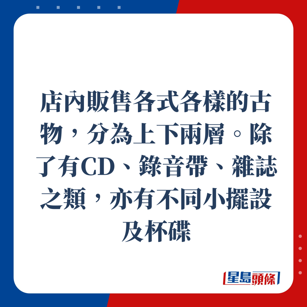 店内贩售各式各样的古物，分为上下两层，除了有CD、录音带、杂志之类，亦有不同小摆设及杯碟