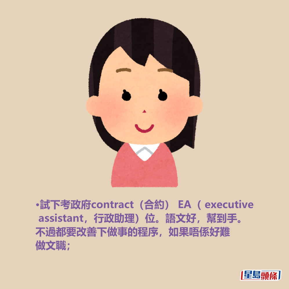 •試下考政府contract(合約) EA( executive assistant,行政助理)位。語文好,幫到手。 不過都要改善下做事的程序,如果唔係好難 做文職; •試下考政府contract(合約) EA( executive assistant,行政助理)位。語文好,幫到手。 不過都要改善下做事的程序,如果唔係好難 做文職;