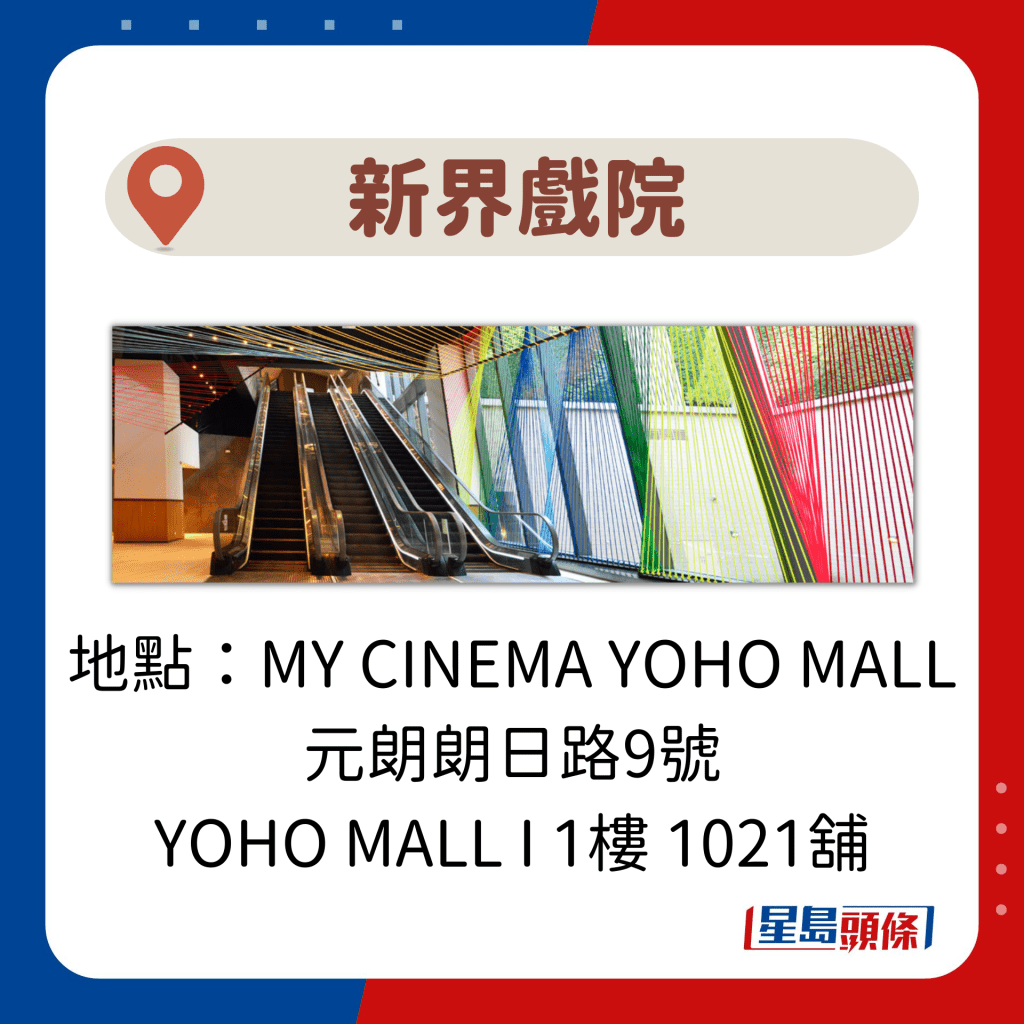 地址：MY CINEMA YOHO MALL 元朗朗日路9號 YOHO MALL I 1樓 1021舖