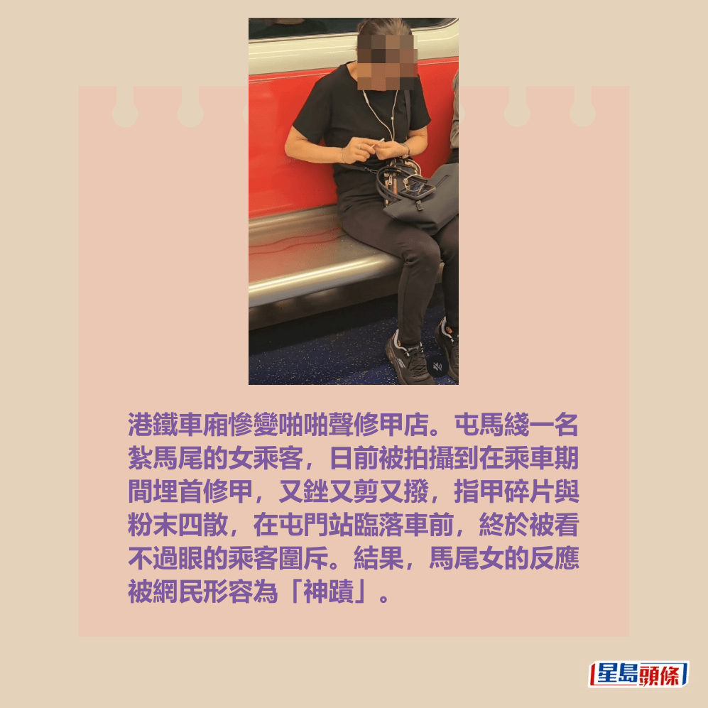 港鐵車廂慘變啪啪聲修甲店。屯馬綫一名 紮馬尾的女乘客,日前被拍攝到在乘車期 間埋首修甲,又銼又剪又撥,指甲碎片與 粉末四散,在屯門站臨落車前,終於被看 不過眼的乘客圍斥。結果,馬尾女的反應 被網民形容為「神蹟」。Threads截圖 港鐵車廂慘變啪啪聲修甲店。屯馬綫一名 紮馬尾的女乘客,日前被拍攝到在乘車期 間埋首修甲,又銼又剪又撥,指甲碎片與 粉末四散,在屯門站臨落車前,終於被看 不過眼的乘客圍斥。結果,馬尾女的反應 被網民形容為「神蹟」。Threads截圖
