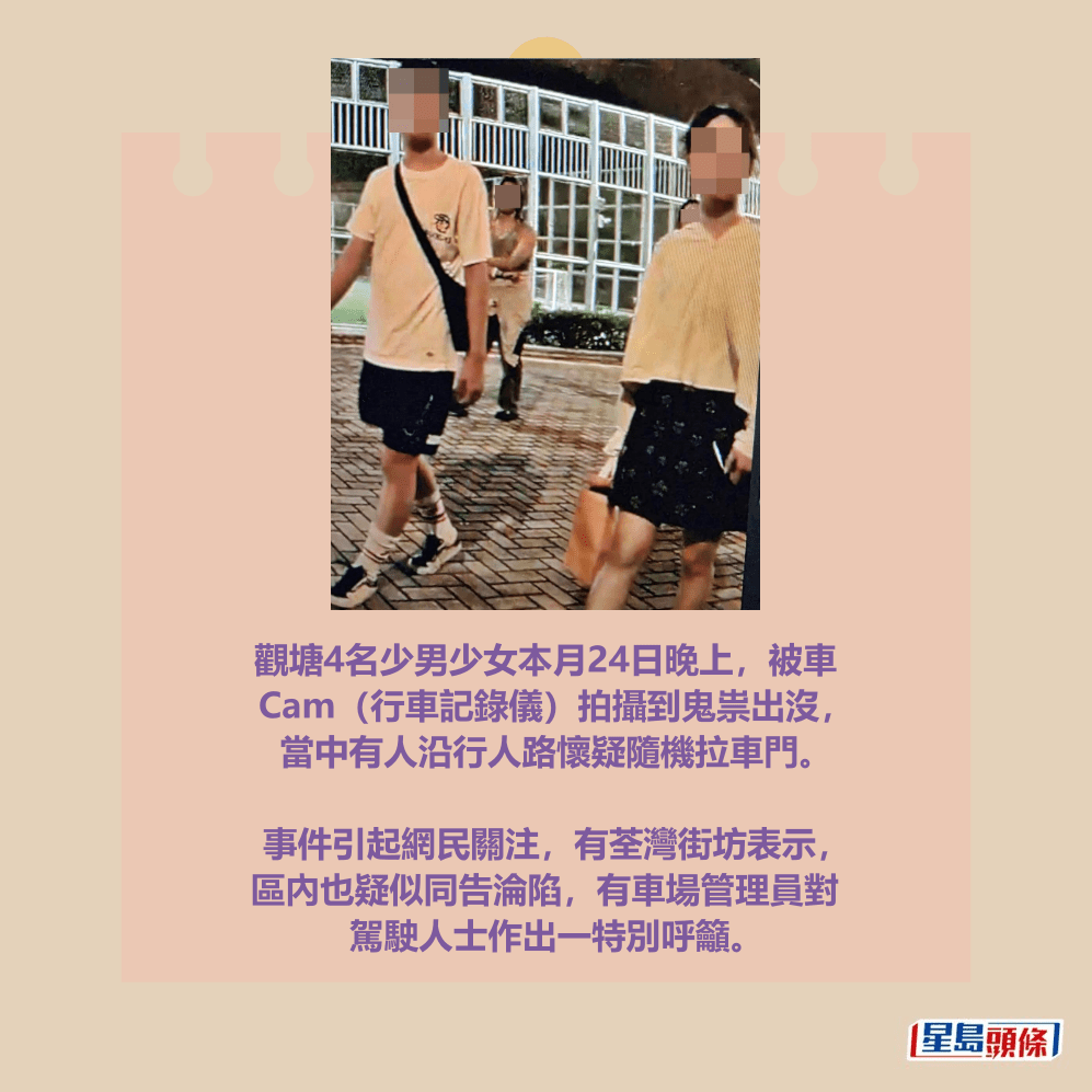 觀塘4名少男少女本月24日晚上,被車 Cam(行車記錄儀)拍攝到鬼祟出沒, 當中有人沿行人路懷疑隨機拉車門。 事件引起網民關注,有荃灣街坊表示, 區內也疑似同告淪陷,有車場管理員對 駕駛人士作出一特別呼籲。fb「車cam L(香港群組)」截圖 觀塘4名少男少女本月24日晚上,被車 Cam(行車記錄儀)拍攝到鬼祟出沒, 當中有人沿行人路懷疑隨機拉車門。 事件引起網民關注,有荃灣街坊表示, 區內也疑似同告淪陷,有車場管理員對 駕駛人士作出一特別呼籲。fb「車cam L(香港群組)」截圖