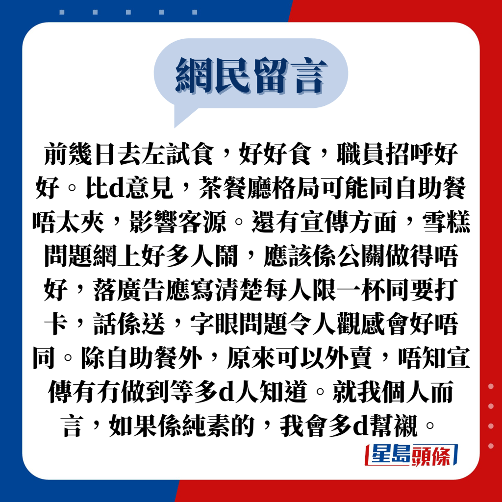 网民留言：前几日去左试食，好好食，职员招呼好好。比d意见，茶餐厅格局可能同自助餐唔太夹，影响客源。还有宣传方面，雪糕问题网上好多人闹，应该系公关做得唔好，落广告应写清楚每人限一杯同要打卡，话系送，字眼问题令人观感会好唔同。除自助餐外，原来可以外卖，唔知宣传有冇做到等多d人知道。就我个人而言，如果系纯素的，我会多d帮衬。