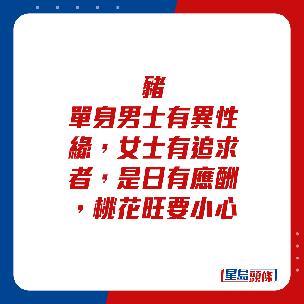 生肖运程 - 猪：单身男士有异性缘，女士有追求者，是日有应酬，桃花旺要小心。