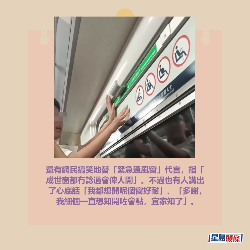 還有網民搞笑地替「緊急通風窗」代言，指「 成世窗都冇諗過會俾人開」。不過也有人講出 了心底話「我都想開呢個窗好耐」、「多謝， 我細個一直想知開咗會點，宜家知了」。Threads截圖