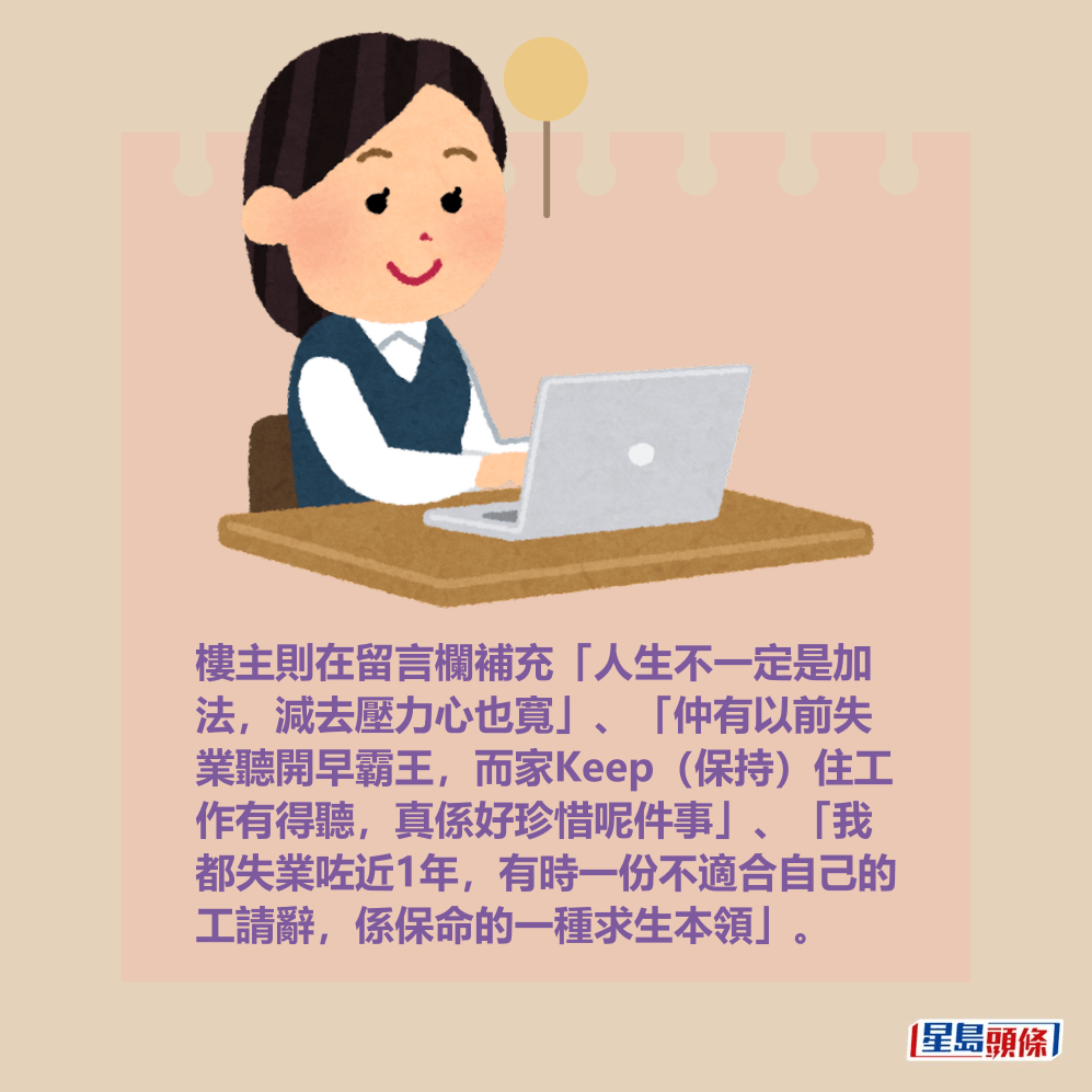 樓主則在留言欄補充「人生不一定是加 法,減去壓力心也寬」、「仲有以前失 業聽開早霸王,而家Keep(保持)住工 作有得聽,真係好珍惜呢件事」、「我 都失業咗近1年,有時一份不適合自己的 工請辭,係保命的一種求生本領」。 樓主則在留言欄補充「人生不一定是加 法,減去壓力心也寬」、「仲有以前失 業聽開早霸王,而家Keep(保持)住工 作有得聽,真係好珍惜呢件事」、「我 都失業咗近1年,有時一份不適合自己的 工請辭,係保命的一種求生本領」。