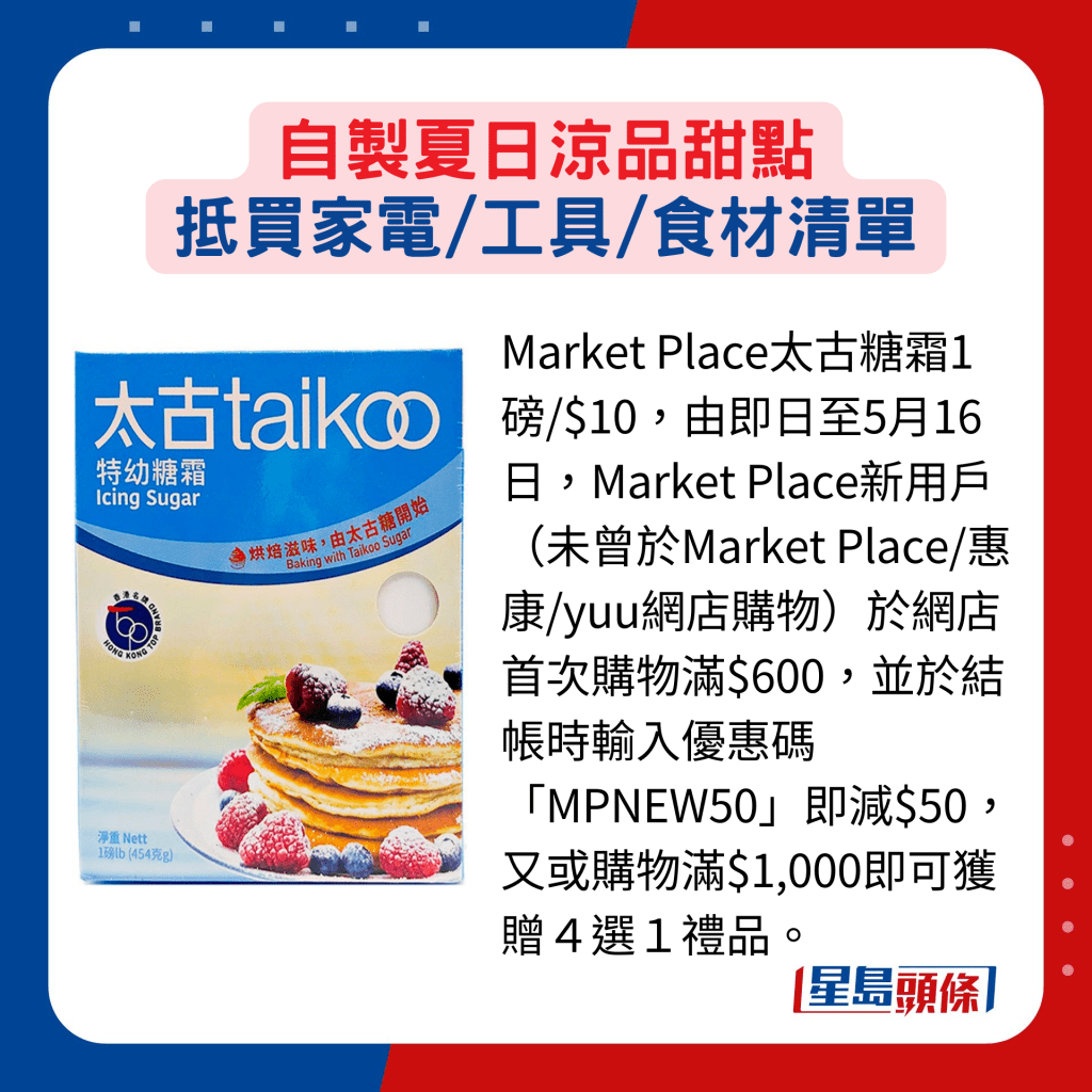 Market Place太古糖霜1磅/$10，由即日至5月16日，Market Place新用戶（未曾於Market Place/惠康/yuu網店購物）於網店首次購物滿$600，並於結帳時輸入優惠碼「MPNEW50」即減$50，又或購物滿$1,000即可獲贈４選１禮品。