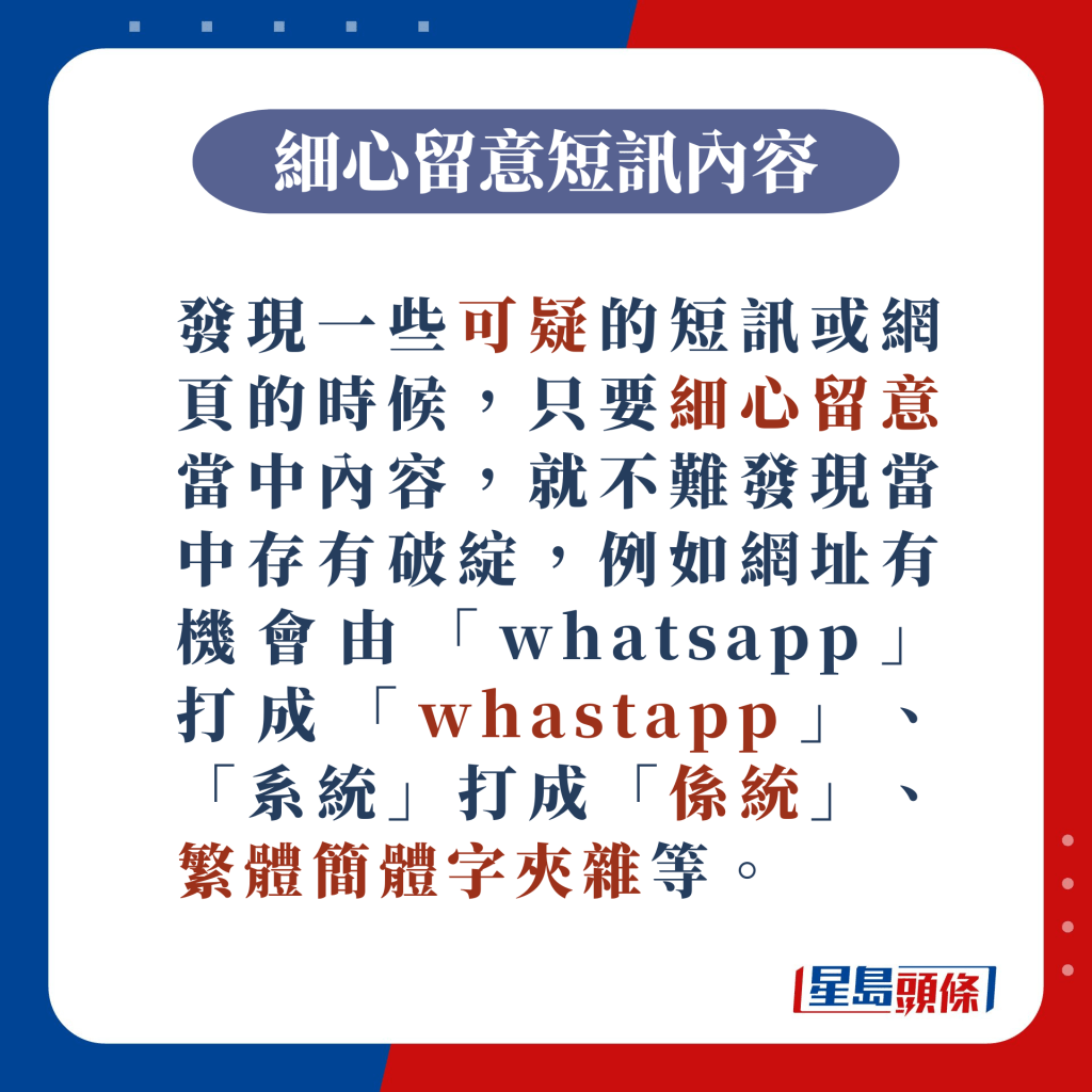 發現一些可疑的短訊或網頁的時候，只要細心留意當中內容，就不難發現當中存有破綻，例如網址有機會由「whatsapp」打成「whastapp」、「系統」打成「係統」、繁體簡體字夾雜等。