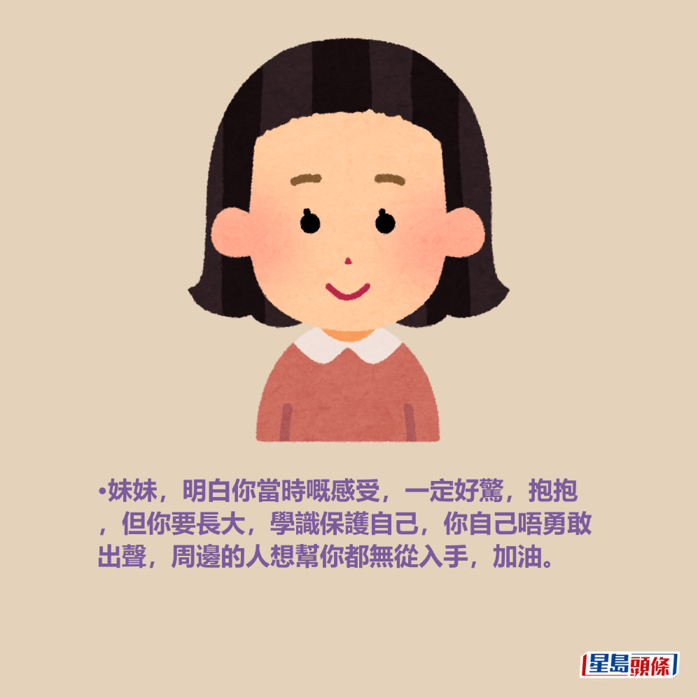 •妹妹,明白你當時嘅感受,一定好驚,抱抱 ,但你要長大,學識保護自己,你自己唔勇敢 出聲,周邊的人想幫你都無從入手,加油。 •妹妹,明白你當時嘅感受,一定好驚,抱抱 ,但你要長大,學識保護自己,你自己唔勇敢 出聲,周邊的人想幫你都無從入手,加油。