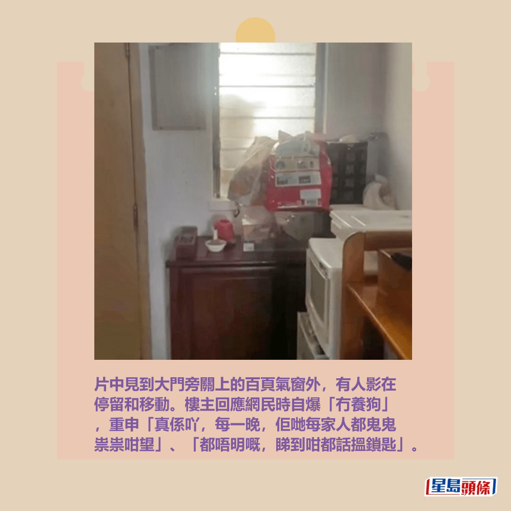 片中見到大門旁關上的百頁氣窗外,有人影在 停留和移動。樓主回應網民時自爆「冇養狗」 ,重申「真係吖,每一晚,佢哋每家人都鬼鬼 祟祟咁望」、「都唔明嘅,睇到咁都話搵鎖匙」。Threads截圖 片中見到大門旁關上的百頁氣窗外,有人影在 停留和移動。樓主回應網民時自爆「冇養狗」 ,重申「真係吖,每一晚,佢哋每家人都鬼鬼 祟祟咁望」、「都唔明嘅,睇到咁都話搵鎖匙」。Threads截圖