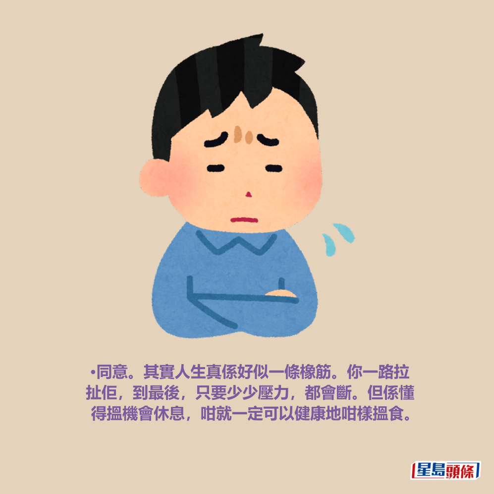 •同意。其實人生真係好似一條橡筋。你一路拉 扯佢,到最後,只要少少壓力,都會斷。但係懂 得搵機會休息,咁就一定可以健康地咁樣搵食。 •同意。其實人生真係好似一條橡筋。你一路拉 扯佢,到最後,只要少少壓力,都會斷。但係懂 得搵機會休息,咁就一定可以健康地咁樣搵食。