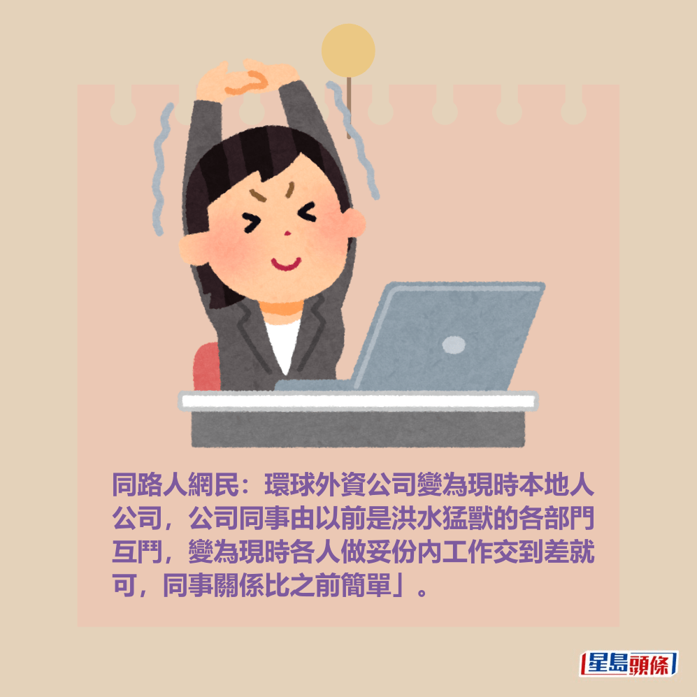 同路人網民:環球外資公司變為現時本地人 公司,公司同事由以前是洪水猛獸的各部門 互鬥,變為現時各人做妥份內工作交到差就 可,同事關係比之前簡單」。 同路人網民:環球外資公司變為現時本地人 公司,公司同事由以前是洪水猛獸的各部門 互鬥,變為現時各人做妥份內工作交到差就 可,同事關係比之前簡單」。