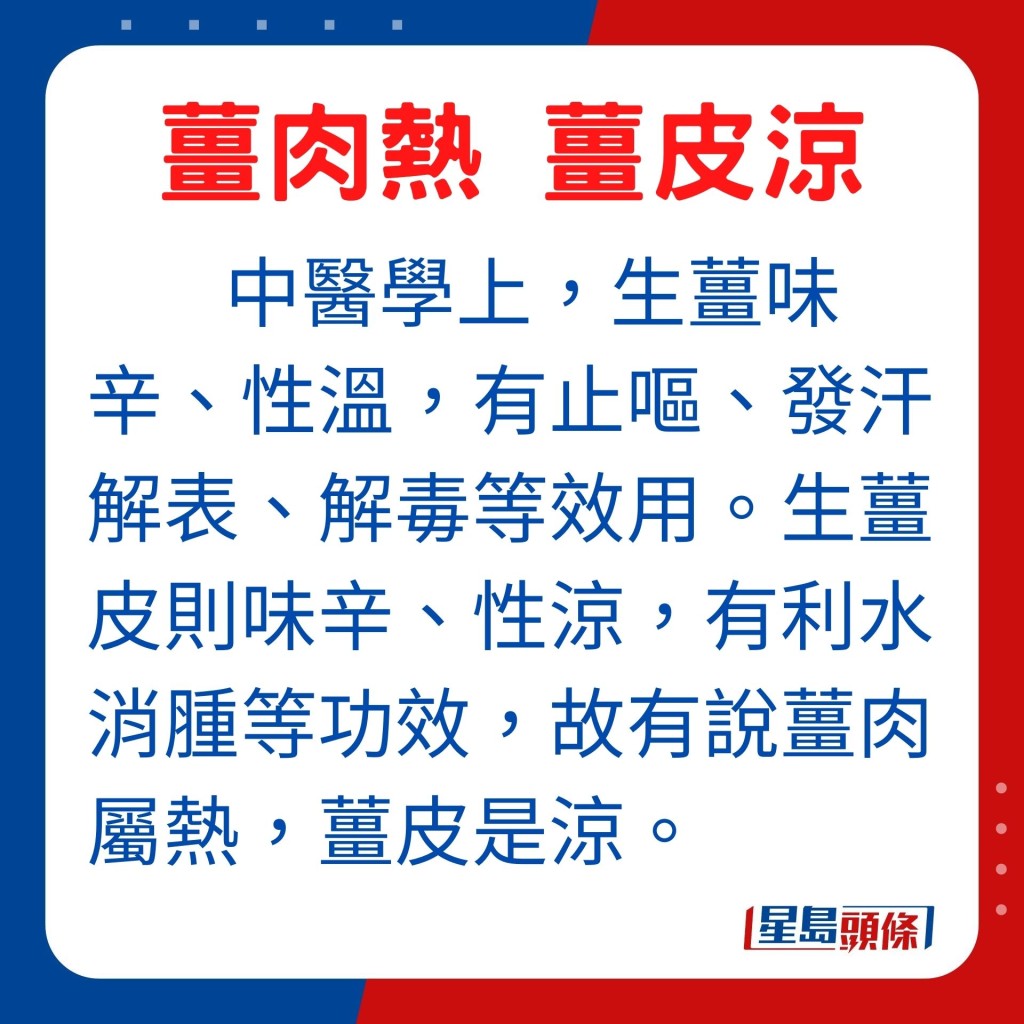 坊間指：指薑肉屬熱、薑皮是涼，因此煮食前要先將薑皮去掉。於中醫學上而言，生薑味辛、性溫，有止嘔、發汗解表、解毒等效用。生薑皮則味辛、性涼，有利水消腫等功效，故有說薑肉屬熱，薑皮是涼。