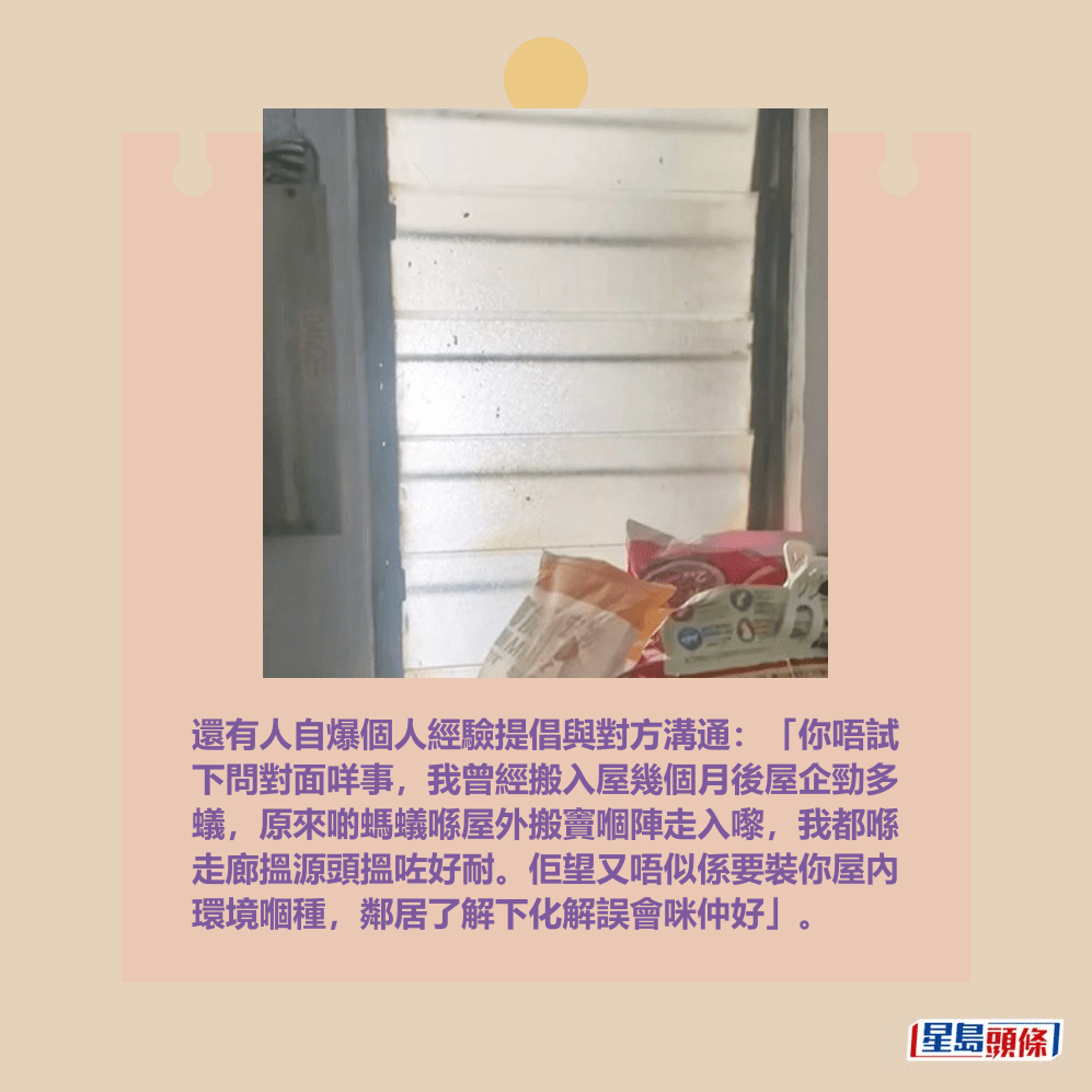 還有人自爆個人經驗提倡與對方溝通:「你唔試 下問對面咩事,我曾經搬入屋幾個月後屋企勁多 蟻,原來啲螞蟻喺屋外搬竇嗰陣走入嚟,我都喺 走廊搵源頭搵咗好耐。佢望又唔似係要裝你屋內 環境嗰種,鄰居了解下化解誤會咪仲好」。Threads截圖 還有人自爆個人經驗提倡與對方溝通:「你唔試 下問對面咩事,我曾經搬入屋幾個月後屋企勁多 蟻,原來啲螞蟻喺屋外搬竇嗰陣走入嚟,我都喺 走廊搵源頭搵咗好耐。佢望又唔似係要裝你屋內 環境嗰種,鄰居了解下化解誤會咪仲好」。Threads截圖