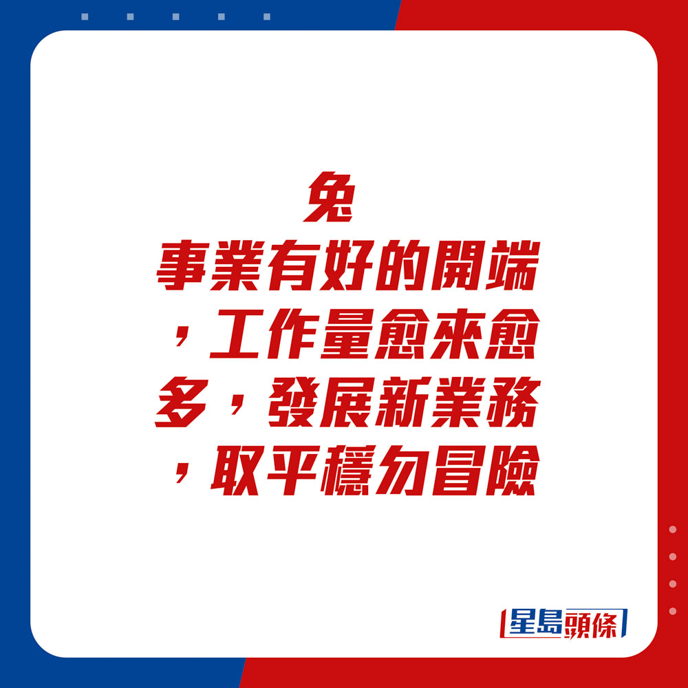 生肖运程 - 	兔：	事业有好的开端，工作量愈来愈多，发展新业务，取平稳勿冒险。