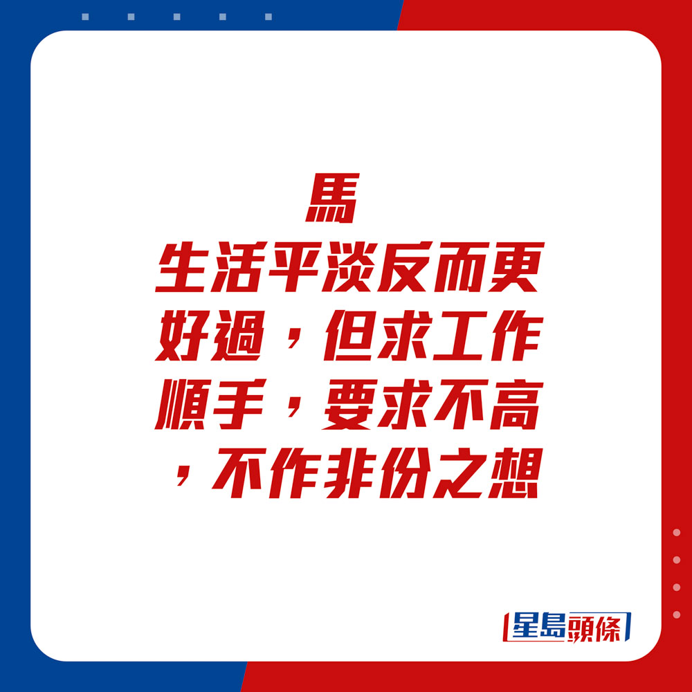 生肖運程 - 	馬：	生活平淡反而更好過，但求工作順手，要求不高，不作非份之想。