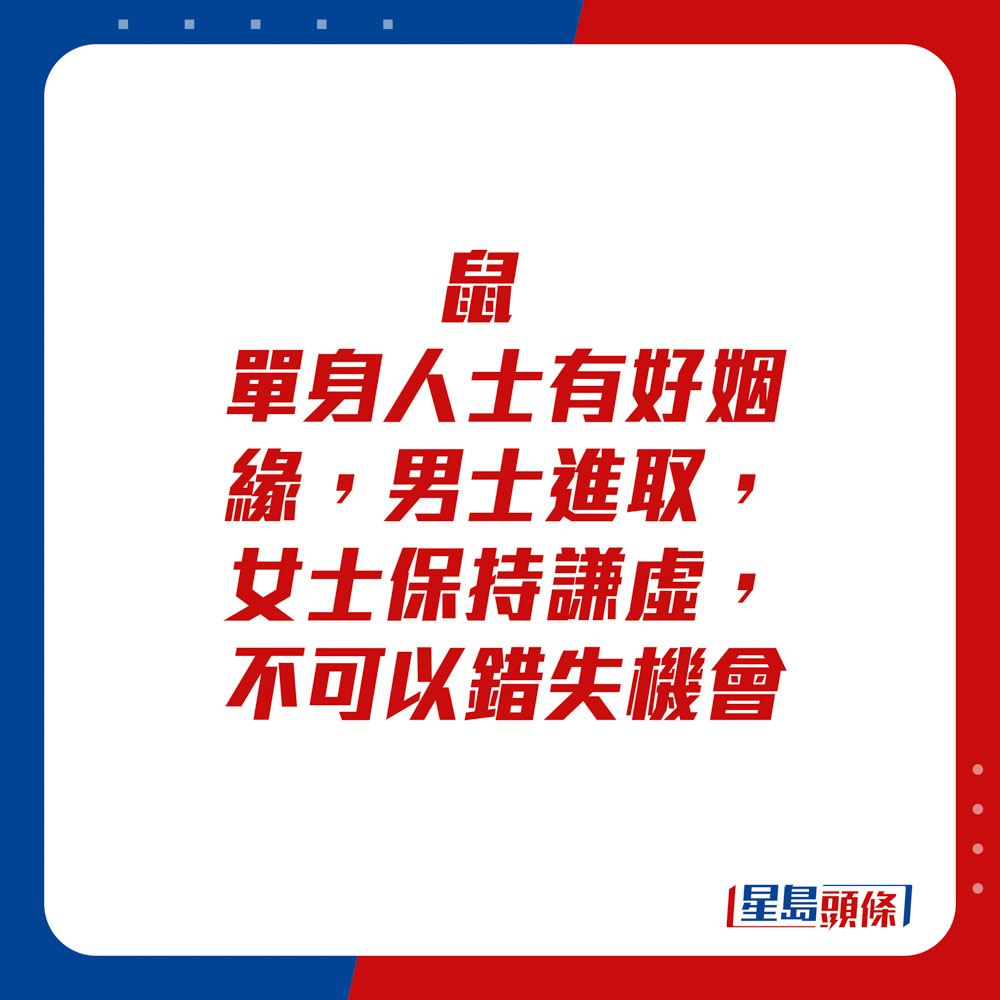 生肖運程 - 	鼠：	單身人士有好姻緣，男士進取，女士保持謙虛，不可以錯失機會。