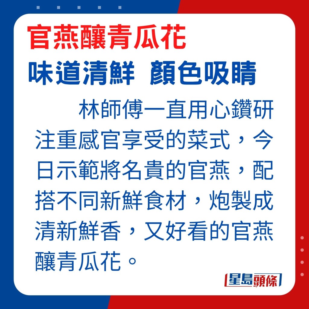 林师傅一直用心钻研注重感官享受的菜式，今日示范将名贵的官燕，配搭不同新鲜食材，炮制成好吃又好看的官燕酿青瓜花。