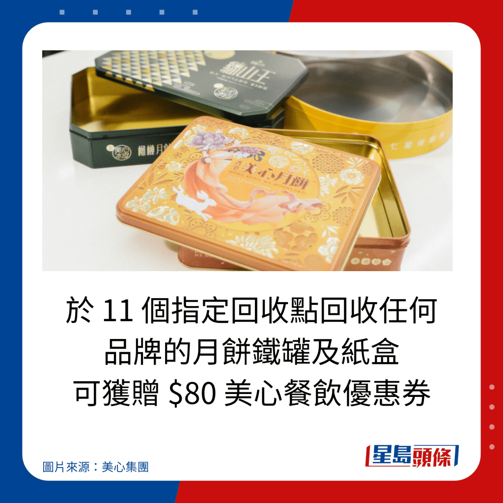 于 11 个指定回收点回收任何 品牌的月饼铁罐及纸盒 可获赠 $80 美心餐饮优惠券