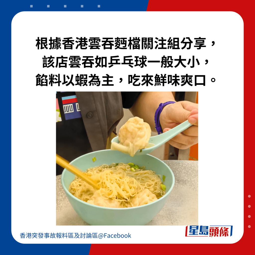 根据香港云吞麪档关注组分享， 该店云吞如乒乓球一般大小， 馅料以虾为主，吃来鲜味爽口。